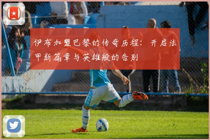 伊布加盟巴黎的传奇历程：开启法甲新篇章与英雄般的告别